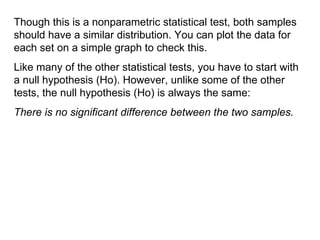 Though this is a nonparametric statistical test, both samples should have a similar distribution. You can plot the data for each set on a simple graph to check this. Like many of the other statistical tests, you have to start with a null hypothesis (H o). However, unlike some of the other tests, the null hypothesis  (H o) is always the same: There is no significant difference between the two samples. 