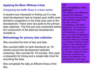 Applying the Mann Whitney U-test Comparing two traffic flows in a town centre A student was interested in finding out if a new retail development had an impact upon traffic (and therefore congestion) in the local area near to the development. There were two parts to the primary data collection. The first part was conducted before the construction of the planned development (sample x).  Methodology for primary data collection She recorded the time of day and date. She counted traffic (in both directions) on 10 streets around the development selected randomly). She counted for 10 minutes. She used a stopwatch for timing and a simple tally chart for recording the data. She completed the tally at different times of the day. TIP Is it a one-tailed or a two-tailed test? This relates to the difference between the data sets. If you assume one specified data set will be larger than the other, you are investigating a one-tailed distribution. If you assume differences can operate in both directions, i.e. up or down, you are investigating a two-tailed distribution. This is important when you interpret you findings using the critical values. In this example, the student is assuming traffic can go up or down in study 2 for all sites, despite the fact that more customers are likely to be attracted to the development. In this case, this makes it a two-tailed test  