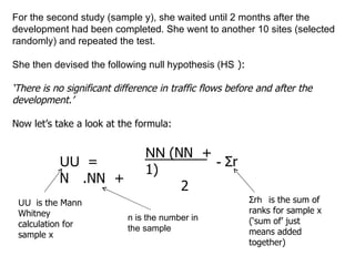 For the second study (sample y), she waited until 2 months after the development had been completed. She went to another 10 sites (selected randomly) and repeated the test. She then devised the following null hypothesis (H ₒ): ‘ There is no significant difference in traffic flows before and after the development.’ Now let’s take a look at the formula: U ₓ = Nₓ.N ᵧ  +  N ₓ(Nₓ + 1) 2 -  Σ rₓ U ₓ is the Mann Whitney calculation for sample x n is the number in the sample Σ rₓ is the sum of ranks for sample x (‘sum of’ just means added together) 