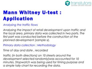 Mann Whitney U-test :
Application
Analysing the traffic flows
Analysing the impact of retail development upon traffic and
the local area. primary data was collected in two parts. The
first part was conducted before the construction of the
planned development (sample x).
Primary data collection : Methodology
Time of day and date , recorded
traffic (in both directions) on 10 streets around the
development selected randomly)was accounted for 10
minutes. Stopwatch was being used for timing purpose and
a simple tally chart for recording the data.
 