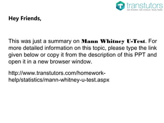 Hey Friends,
This was just a summary on Mann Whitney U-Test. For
more detailed information on this topic, please type the link
given below or copy it from the description of this PPT and
open it in a new browser window.
http://www.transtutors.com/homework-
help/statistics/mann-whitney-u-test.aspx
 