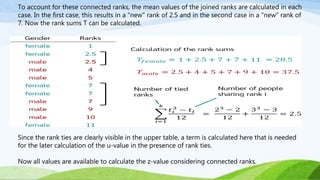 To account for these connected ranks, the mean values of the joined ranks are calculated in each
case. In the first case, this results in a "new" rank of 2.5 and in the second case in a "new" rank of
7. Now the rank sums T can be calculated.
Since the rank ties are clearly visible in the upper table, a term is calculated here that is needed
for the later calculation of the u-value in the presence of rank ties.
Now all values are available to calculate the z-value considering connected ranks.
 