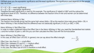 DATAtab gives you the asymptotic significance and the exact significance. The significance used depends on the sample
size. As a rule:
n1 + n2 < 30 -> exact significance
n1 + n2 > 30 -> asymptotic significance
Therefore the exact significance is used for this example. The significance (2-tailed) is 0.867 and thus above the
significance level of 0.05. Therefore, no difference between the reaction time of men and women can be determined
with these data.
Interpret Mann-Whitney-U-Test
The reaction time female group had the same high values (Mdn= 39) as the reaction time male group (Mdn= 39). A
Mann-Whitney U-Test showed that this difference was not statistically significant, U=26.5, p=.862, r=.045.
Mann-Whitney-U-Test Effect Size
In order to make a statement about the Effect Size in the Mann-Whitney-U-Test, you need the Standardised test statistic
z and the number of pairs n, with this you can then calculate the Effect Size with the formula below
Mann-Whitney U Test Effect size
In this case, an Effect Size r of 0.012. In general, one can say about the effect strength:
Effect Size r less than 0.3 -> small effect
Effect Size r between 0.3 and 0.5 -> medium effect
Effect Size r greater than 0.5 -> large effect
In this case, the Effect Size of 0.012 is therefore a small effect.
 