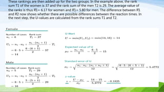 These rankings are then added up for the two groups. In the example above, the rank
sum T1 of the women is 37 and the rank sum of the men T2 is 29. The average value of
the ranks is thus R̄1= 6.17 for women and R̄1= 5.80 for men. The difference between R̄1
and R̄2 now shows whether there are possible differences between the reaction times. In
the next step, the U-values are calculated from the rank sums T1 and T2.
 