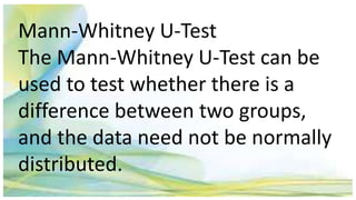 Mann-Whitney U-Test
The Mann-Whitney U-Test can be
used to test whether there is a
difference between two groups,
and the data need not be normally
distributed.
 