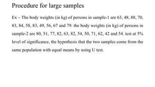Procedure for large samples
Ex – The body weights (in kg) of persons in sample-1 are 63, 48, 88, 70,
83, 84, 58, 83, 49, 56, 67 and 79. the body weights (in kg) of persons in
sample-2 are 80, 51, 77, 82, 63, 82, 54, 50, 71, 62, 42 and 54. test at 5%
level of significance, the hypothesis that the two samples come from the
same population with equal means by using U test.
 