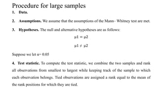 Procedure for large samples
1. Data.
2. Assumptions. We assume that the assumptions of the Mann– Whitney test are met.
3. Hypotheses. The null and alternative hypotheses are as follows:
µ1 = µ2
µ1 ≠ µ2
Suppose we let α= 0.05
4. Test statistic. To compute the test statistic, we combine the two samples and rank
all observations from smallest to largest while keeping track of the sample to which
each observation belongs. Tied observations are assigned a rank equal to the mean of
the rank positions for which they are tied.
 