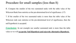 Procedure for small samples (less than 8)
6. Compare the smaller of the two summated ranks with the table value of the
Wilcoxon Rank Sum statistics at the pre-determined level of significance. (17)
7. If the smaller of the two summated ranks is more than the table value of the
Wilcoxon rank sum statistics at the pre-determined level of significance, then the
null hypothesis is accepted.
Conclusion- In our example our smaller summated rank is more than the table
value so we will accept the Null Hypothesis and reject the Alternative Hypothesis.
 