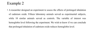 Example 2
• A researcher designed an experiment to assess the effects of prolonged inhalation
of cadmium oxide. Fifteen laboratory animals served as experimental subjects,
while 10 similar animals served as controls. The variable of interest was
hemoglobin level following the experiment. We wish to know if we can conclude
that prolonged inhalation of cadmium oxide reduces hemoglobin level.
 