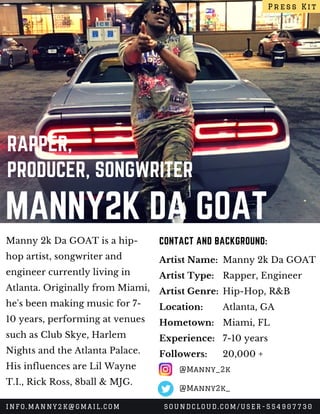 MANNY2K DA GOAT
RAPPER,
PRODUCER, SONGWRITER
Manny 2k Da GOAT is a hip-
hop artist, songwriter and
engineer currently living in 
Atlanta. Originally from Miami,
he's been making music for 7-
10 years, performing at venues
such as Club Skye, Harlem
Nights and the Atlanta Palace.
His influences are Lil Wayne
T.I., Rick Ross, 8ball & MJG.
CONTACT AND BACKGROUND:
Artist Name:
Artist Type:
Artist Genre:
Location:
Hometown:
Experience:
Followers:
Manny 2k Da GOAT
Rapper, Engineer
Hip-Hop, R&B
Atlanta, GA
Miami, FL
7-10 years
20,000 +
Press Kit
INFO.MANNY2K@GMAIL.COM SOUNDCLOUD.COM/USER-554907730
@Manny_2k
@Manny2k_
 
