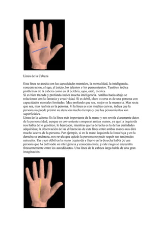 Linea de la Cabeza

Esta linea se asocia con las capacidades mentales, la mentalidad, la inteligencia,
concentracion, el ego, el juicio, los talentos y los pensamientos. Tambien indica
problemas de la cabeza como en el celebro, ojos, oido, dientes.
Si es bien trazada y profunda indica mucha inteligencia. Astillas hacia abajo se
relacionan con la fantasia y creatividad. Si es debil, claro o corta es de una persona con
capacidades mentales limitadas. Mas profundo que sea, mejor es la memoria. Mas recta
que sea, mas realista es la persona. Si la linea es con muchas curvas, indica que la
persona no puede prestar su atencion mucho tiempo y que los pensamientos son
superficiales.
Línea de la cabeza: Es la línea más importante de la mano y nos revela claramente datos
de la personalidad, aunque es conveniente comparar ambas manos, ya que la izquierda
nos habla de lo genético, lo heredado, mientras que la derecha es la de las cualidades
adquiridas; la observación de las diferencias de esta línea entre ambas manos nos dirá
mucho acerca de la persona. Por ejemplo, si en la mano izquierda la línea baja y en la
derecha se endereza, nos revela que quizás la persona no pudo seguir sus tendencias
naturales. Un trazo débil en la mano izquierda y fuerte en la derecha habla de una
persona que ha cultivado su inteligencia y conocimientos, y este rasgo se encuentra
frecuentemente entre los autodidactas. Una línea de la cabeza larga habla de una gran
imaginación.
 