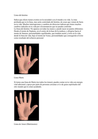 Linea del destino

Indica que efecto tienen eventos en la sociedad o en el mundo a tu vida. Lo mas
profunda que es la linea, mas serás controlado del destino, de cosas que vienen de fuera
en tu vida. Muchos interrupciones y cambios de direccion indican que tienes muchos
cambios radicales en tu vida por circumstancias que no puedes controlar.
La línea del destino: No aparece en todas las manos y puede nacer en puntos diferentes:
Desde el monte de Neptuno, en el centro de la base de la muñeca, y dirigirse hacia el
monte de Saturno; personalidades equilibradas, que tendrán suerte y éxito en la vida;
desde la línea de vida, bajo el monte de Venus, personalidades que conseguirán el éxito
como resultado del esfuerzo personal.




Linea Marte

Si tienes una linea de Marte (no todos los tienen), puedes contar en tu vida con energia
vital adicional y apoyo por parte de personas cercanas a ti o de guias espirituales del
otro mundo que te estan ayudando.




Linea de Amor (Matrimonio)
 