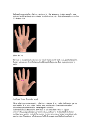 Indica el numero de las relaciones serias en la vida. Mas cerca al dedo pequeño, mas
tarde en la vida serán estas relaciones, siendo la mitad entre dedo y linea del corazon los
30 años de vida.




Linea del Sol

La linea se encuentra en personas que tienen mucha suerte en la vida, que tienen exito,
fama y admiracion. Si no la tienes, tendrás que trabajar mas duro para conseguier el
exito.




Anillo de Venus (Linea del sexo)

Tiene relacion con matrimonio y relaciones estables. Si hay varios, indica mas que un
matrimonio. Si es recta y bien visible, buen matrimonio. Si es como una cadena -
discusiones en el matrimonio. Interrumpido - divorcio.
Tambien llamado: El cinturón de Venus: es una línea transversal de aspecto
semicircular, que puede aparecer entrecortada, su trazo va desde el dedo índice al
meñique y no aparece en todas las manos; sí especialmente en las personas de carácter
extrovertido. Si es de un solo trazo nos habla de una personalidad volcada hacia sí
 