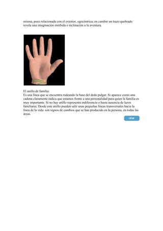 misma, poco relacionada con el exterior, egocéntrica; en cambio un trazo quebrado
revela una imaginación mórbida e inclinación a la aventura.




El anillo de familia:
Es una línea que se encuentra rodeando la base del dedo pulgar. Si aparece como una
cadena claramente indica que estamos frente a una personalidad para quien la familia es
muy importante. Si no hay anillo representa indiferencia o hasta ausencia de lazos
familiares. Desde este anillo pueden salir unas pequeñas líneas transversales hacia la
línea de la vida: son signos de cambios que se han producido en la persona, en todas las
áreas.
 