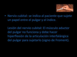 • Nervio cubital: se indica al paciente que sujete
un papel entre el pulgar y el índice.
Lesión del nervio cubital: El músculo aductor
del pulgar no funciona y debe hacer
hiperflexión de la articulación interfalángica
del pulgar para sujetarlo (signo de Froment).
 