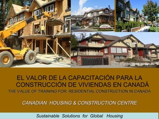 EL VALOR DE LA CAPACITACIÓN PARA LA CONSTRUCCIÓN DE VIVIENDAS EN CANADÁ THE VALUE OF TRAINING FOR  RESIDENTIAL CONSTRUCTION IN CANADA CANADIAN  HOUSING & CONSTRUCTION CENTRE Sustainable  Solutions  for  Global  Housing 