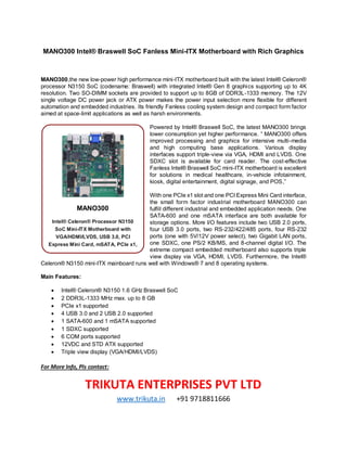 MANO300 Intel® Braswell SoC Fanless Mini-ITX Motherboard with Rich Graphics
MANO300,the new low-power high performance mini-ITX motherboard built with the latest Intel® Celeron®
processor N3150 SoC (codename: Braswell) with integrated Intel® Gen 8 graphics supporting up to 4K
resolution. Two SO-DIMM sockets are provided to support up to 8GB of DDR3L-1333 memory. The 12V
single voltage DC power jack or ATX power makes the power input selection more flexible for different
automation and embedded industries. Its friendly Fanless cooling system design and compact form factor
aimed at space-limit applications as well as harsh environments.
Powered by Intel® Braswell SoC, the latest MANO300 brings
lower consumption yet higher performance. “ MANO300 offers
improved processing and graphics for intensive multi-media
and high computing base applications. Various display
interfaces support triple-view via VGA, HDMI and LVDS. One
SDXC slot is available for card reader. The cost-effective
Fanless Intel® Braswell SoC mini-ITX motherboard is excellent
for solutions in medical healthcare, in-vehicle infotainment,
kiosk, digital entertainment, digital signage, and POS,”
With one PCIe x1 slot and one PCI Express Mini Card interface,
the small form factor industrial motherboard MANO300 can
fulfill different industrial and embedded application needs. One
SATA-600 and one mSATA interface are both available for
storage options. More I/O features include two USB 2.0 ports,
four USB 3.0 ports, two RS-232/422/485 ports, four RS-232
ports (one with 5V/12V power select), two Gigabit LAN ports,
one SDXC, one PS/2 KB/MS, and 8-channel digital I/O. The
extreme compact embedded motherboard also supports triple
view display via VGA, HDMI, LVDS. Furthermore, the Intel®
Celeron® N3150 mini-ITX mainboard runs well with Windows® 7 and 8 operating systems.
Main Features:
 Intel® Celeron® N3150 1.6 GHz Braswell SoC
 2 DDR3L-1333 MHz max. up to 8 GB
 PCIe x1 supported
 4 USB 3.0 and 2 USB 2.0 supported
 1 SATA-600 and 1 mSATA supported
 1 SDXC supported
 6 COM ports supported
 12VDC and STD ATX supported
 Triple view display (VGA/HDMI/LVDS)
For More Info, Pls contact:
TRIKUTA ENTERPRISES PVT LTD
www.trikuta.in +91 9718811666
MANO300
Intel® Celeron® Processor N3150
SoC Mini-ITX Motherboard with
VGA/HDMI/LVDS, USB 3.0, PCI
Express Mini Card, mSATA, PCIe x1,
and HD Audio
 