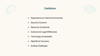 Limitations
 Dependence on Internet Connectivity
 Security Concerns
 Resource Constraints
 Cultural and Legal Differences
 Technology Accessibility
 Algorithmic Accuracy
 Scaling Challenges
 