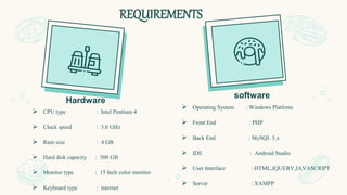 REQUIREMENTS
 CPU type : Intel Pentium 4
 Clock speed : 3.0 GHz
 Ram size : 4 GB
 Hard disk capacity : 500 GB
 Monitor type : 15 Inch color monitor
 Keyboard type : internet
Hardware
 Operating System : Windows Platform
 Front End : PHP
 Back End : MySQL 5.x
 IDE : Android Studio
 User Interface : HTML,JQUERY,JAVASCRIPT
 Server : XAMPP
software
 