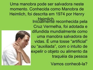 Inicialmente reconhecida pela Cruz Vermelha, foi adotada e difundida mundialmente como uma manobra salvadora de vidas. É uma tosse “artificial” ou “auxiliada”, com o intuito de expelir o objeto ou alimento da traquéia da pessoa Vamos conhecê-la? Uma manobra pode ser salvadora neste momento. Conhecida como Manobra de Heimlich, foi descrita em 1974 por Henry Heimlich.  