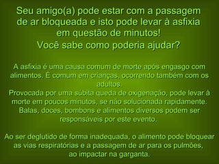 Seu amigo(a) pode estar com a passagem de ar bloqueada e isto pode levar à asfixia em questão de minutos! Você sabe como poderia ajudar? A asfixia é uma causa comum de morte após engasgo com alimentos. É comum em crianças, ocorrendo também com os adultos. Provocada por uma súbita queda de oxigenação, pode levar à morte em poucos minutos, se não solucionada rapidamente. Balas, doces, bombons e alimentos diversos podem ser responsáveis por este evento.  Ao ser deglutido de forma inadequada, o alimento pode bloquear as vias respiratórias e a passagem de ar para os pulmões,  ao impactar na garganta. 