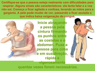 Inicie abraçando a pessoa pela cintura firmando os punhos entre as costelas e o abdomen. Puxe a pessoa para cima e em sua direção, rápida e vigorosamente Certifique-se que a pessoa esteja realmente com dificuldades para respirar. Alguns sinais são característicos: ela tenta falar e a voz não sai. Começa a ficar agitada e confusa, levando as mãos para a garganta. A pele pode mudar de cor, passando a ficar azulada o que indica baixa oxigenação do sangue. quantas vezes forem necessárias. 