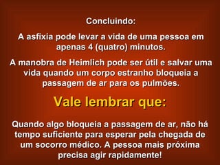 Concluindo: A asfixia pode levar a vida de uma pessoa em apenas 4 (quatro) minutos. A manobra de Heimlich pode ser útil e salvar uma vida quando um corpo estranho bloqueia a passagem de ar para os pulmões. Quando algo bloqueia a passagem de ar, não há tempo suficiente para esperar pela chegada de um socorro médico. A pessoa mais próxima precisa agir rapidamente! Vale lembrar que: 