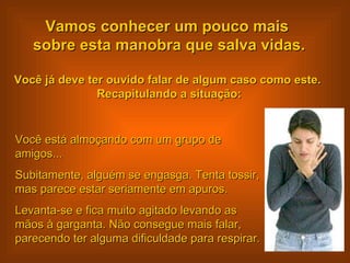 Vamos conhecer um pouco mais  sobre esta manobra que salva vidas. Você já deve ter ouvido falar de algum caso como este.  Recapitulando a situação: Você está almoçando com um grupo de amigos...  Subitamente, alguém se engasga. Tenta tossir, mas parece estar seriamente em apuros. Levanta-se e fica muito agitado levando as mãos à garganta. Não consegue mais falar, parecendo ter alguma dificuldade para respirar.  