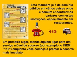 Esta manobra já é de domínio público em vários países onde é comum encontrarmos cartazes com estas instruções, especialmente em restaurantes. Em primeiro lugar, mande alguém ligar para um serviço móvel de socorro (por exemplo, o INEM “112”) enquanto você começa a prestar o socorro mais imediato. 112 