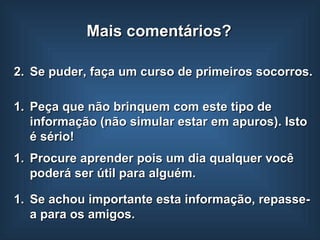 Se puder, faça um curso de primeiros socorros. Peça que não brinquem com este tipo de informação (não simular estar em apuros). Isto é sério!  Se achou importante esta informação, repasse-a para os amigos. Mais comentários? Procure aprender pois um dia qualquer você poderá ser útil para alguém. 