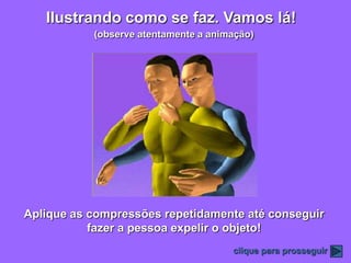 Ilustrando como se faz. Vamos lá!
           (observe atentamente a animação)




Aplique as compressões repetidamente até conseguir
           fazer a pessoa expelir o objeto!
                                      clique para prosseguir
 