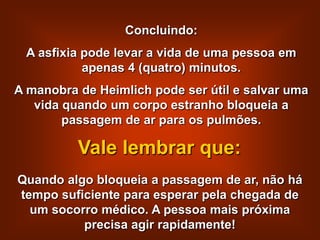 Concluindo:
 A asfixia pode levar a vida de uma pessoa em
           apenas 4 (quatro) minutos.
A manobra de Heimlich pode ser útil e salvar uma
   vida quando um corpo estranho bloqueia a
        passagem de ar para os pulmões.

          Vale lembrar que:
Quando algo bloqueia a passagem de ar, não há
tempo suficiente para esperar pela chegada de
  um socorro médico. A pessoa mais próxima
          precisa agir rapidamente!
 