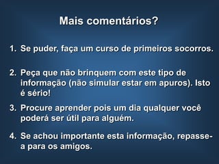 Mais comentários?

1. Se puder, faça um curso de primeiros socorros.

2. Peça que não brinquem com este tipo de
   informação (não simular estar em apuros). Isto
   é sério!
3. Procure aprender pois um dia qualquer você
   poderá ser útil para alguém.

4. Se achou importante esta informação, repasse-
   a para os amigos.
 