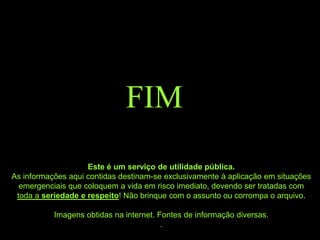 FIM
                    Este é um serviço de utilidade pública.
As informações aqui contidas destinam-se exclusivamente à aplicação em situações
  emergenciais que coloquem a vida em risco imediato, devendo ser tratadas com
 toda a seriedade e respeito! Não brinque com o assunto ou corrompa o arquivo.

           Imagens obtidas na internet. Fontes de informação diversas.
                                         .
 
