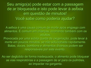 Seu amigo(a) pode estar com a passagem
   de ar bloqueada e isto pode levar à asfixia
            em questão de minutos!
       Você sabe como poderia ajudar?

  A asfixia é uma causa comum de morte após engasgo com
 alimentos. É comum em crianças, ocorrendo também com os
                          adultos.
 Provocada por uma súbita queda de oxigenação, pode levar à
  morte em poucos minutos, se não solucionada rapidamente.
    Balas, doces, bombons e alimentos diversos podem ser
                responsáveis por este evento.

Ao ser deglutido de forma inadequada, o alimento pode bloquear
   as vias respiratórias e a passagem de ar para os pulmões,
                    ao impactar na garganta.
 