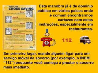 Esta manobra já é de domínio
                 público em vários países onde
                        é comum encontrarmos
                            cartazes com estas
                  instruções, especialmente em
                                  restaurantes.


                              112

Em primeiro lugar, mande alguém ligar para um
serviço móvel de socorro (por exemplo, o INEM
“112”) enquanto você começa a prestar o socorro
mais imediato.
 
