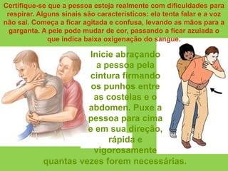 Certifique-se que a pessoa esteja realmente com dificuldades para
 respirar. Alguns sinais são característicos: ela tenta falar e a voz
não sai. Começa a ficar agitada e confusa, levando as mãos para a
  garganta. A pele pode mudar de cor, passando a ficar azulada o
              que indica baixa oxigenação do sangue.

                      Inicie abraçando
                         a pessoa pela
                      cintura firmando
                       os punhos entre
                        as costelas e o
                      abdomen. Puxe a
                      pessoa para cima
                      e em sua direção,
                            rápida e
                        vigorosamente
            quantas vezes forem necessárias.
 