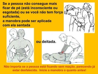 Se a pessoa não consegue mais
ficar de pé (está inconsciente ou
esgotada) ou se você não tem força
suficiente,
a manobra pode ser aplicada
com ela sentada



                     ou deitada.




Não importa se a pessoa está ficando sem reação, parecendo já
      estar desfalecida. Inicie a manobra o quanto antes!
 
