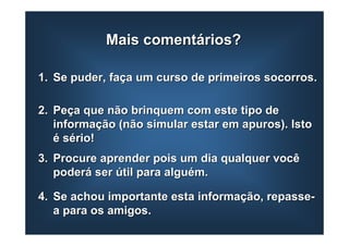 Mais comentários?

1. Se puder, faça um curso de primeiros socorros.

2. Peça que não brinquem com este tipo de
   informação (não simular estar em apuros). Isto
   é sério!
3. Procure aprender pois um dia qualquer você
   poderá ser útil para alguém.

4. Se achou importante esta informação, repasse-
   a para os amigos.
 