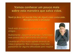 Vamos conhecer um pouco mais
   sobre esta manobra que salva vidas.

Você já deve ter ouvido falar de algum caso como este.
              Recapitulando a situação:


Você está almoçando com um grupo de
amigos...
Subitamente, alguém se engasga. Tenta tossir,
mas parece estar seriamente em apuros.
Levanta-se e fica muito agitado levando as
mãos à garganta. Não consegue mais falar,
parecendo ter alguma dificuldade para respirar.
 