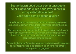 Seu amigo(a) pode estar com a passagem
   de ar bloqueada e isto pode levar à asfixia
            em questão de minutos!
       Você sabe como poderia ajudar?

  A asfixia é uma causa comum de morte após engasgo com
 alimentos. É comum em crianças, ocorrendo também com os
                          adultos.
 Provocada por uma súbita queda de oxigenação, pode levar à
  morte em poucos minutos, se não solucionada rapidamente.
    Balas, doces, bombons e alimentos diversos podem ser
                responsáveis por este evento.

Ao ser deglutido de forma inadequada, o alimento pode bloquear
   as vias respiratórias e a passagem de ar para os pulmões,
                    ao impactar na garganta.
 