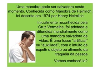 Uma manobra pode ser salvadora neste
momento. Conhecida como Manobra de Heimlich,
   foi descrita em 1974 por Henry Heimlich.
               Inicialmente reconhecida pela
                Cruz Vermelha, foi adotada e
              difundida mundialmente como
                  uma manobra salvadora de
                vidas. É uma tosse “artificial”
              ou “auxiliada”, com o intuito de
              expelir o objeto ou alimento da
                          traquéia da pessoa
                         Vamos conhecê-la?
 