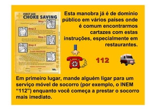 Esta manobra já é de domínio
                 público em vários países onde
                        é comum encontrarmos
                            cartazes com estas
                  instruções, especialmente em
                                  restaurantes.


                              112

Em primeiro lugar, mande alguém ligar para um
serviço móvel de socorro (por exemplo, o INEM
“112”) enquanto você começa a prestar o socorro
mais imediato.
 