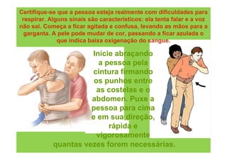 Certifique-se que a pessoa esteja realmente com dificuldades para
 respirar. Alguns sinais são característicos: ela tenta falar e a voz
não sai. Começa a ficar agitada e confusa, levando as mãos para a
  garganta. A pele pode mudar de cor, passando a ficar azulada o
              que indica baixa oxigenação do sangue.

                      Inicie abraçando
                         a pessoa pela
                      cintura firmando
                       os punhos entre
                        as costelas e o
                      abdomen. Puxe a
                      pessoa para cima
                      e em sua direção,
                            rápida e
                        vigorosamente
            quantas vezes forem necessárias.
 