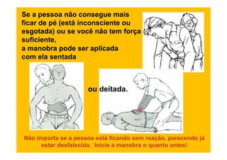 Se a pessoa não consegue mais
ficar de pé (está inconsciente ou
esgotada) ou se você não tem força
suficiente,
a manobra pode ser aplicada
com ela sentada



                     ou deitada.




Não importa se a pessoa está ficando sem reação, parecendo já
      estar desfalecida. Inicie a manobra o quanto antes!
 