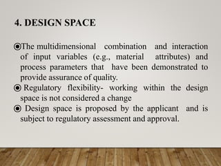 ⦿The multidimensional combination and interaction
of input variables (e.g., material attributes) and
process parameters that have been demonstrated to
provide assurance of quality.
⦿ Regulatory flexibility- working within the design
space is not considered a change
⦿ Design space is proposed by the applicant and is
subject to regulatory assessment and approval.
4. DESIGN SPACE
 