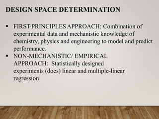 DESIGN SPACE DETERMINATION
 FIRST-PRINCIPLESAPPROACH: Combination of
experimental data and mechanistic knowledge of
chemistry, physics and engineering to model and predict
performance.
 NON-MECHANISTIC/ EMPIRICAL
APPROACH: Statistically designed
experiments (does) linear and multiple-linear
regression
 