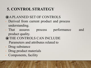 ⦿APLANNED SET OF CONTROLS
• Derived from current product and process
understanding.
• That assures process performance and
product quality.
⦿THE CONTROLS CAN INCLUDE
Parameters and attributes related to
• Drug substance
• Drug product materials
• Components, facility
5. CONTROL STRATEGY
 