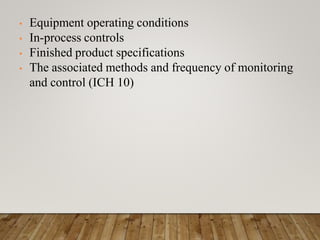 • Equipment operating conditions
• In-process controls
• Finished product specifications
• The associated methods and frequency of monitoring
and control (ICH 10)
 