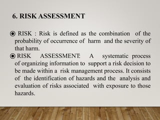 ⦿ RISK : Risk is defined as the combination of the
probability of occurrence of harm and the severity of
that harm.
⦿ RISK ASSESSMENT: A systematic process
of organizing information to support a risk decision to
be made within a risk management process. It consists
of the identification of hazards and the analysis and
evaluation of risks associated with exposure to those
hazards.
6. RISK ASSESSMENT
 
